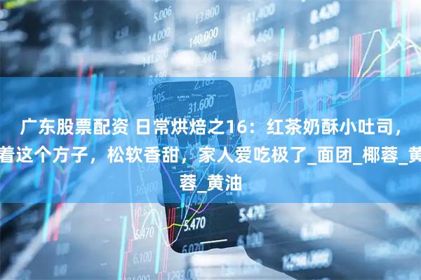 广东股票配资 日常烘焙之16：红茶奶酥小吐司，照着这个方子，松软香甜，家人爱吃极了_面团_椰蓉_黄油