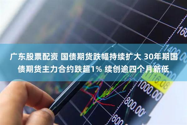 广东股票配资 国债期货跌幅持续扩大 30年期国债期货主力合约跌超1% 续创逾四个月新低