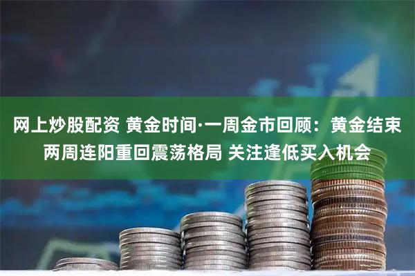 网上炒股配资 黄金时间·一周金市回顾：黄金结束两周连阳重回震荡格局 关注逢低买入机会