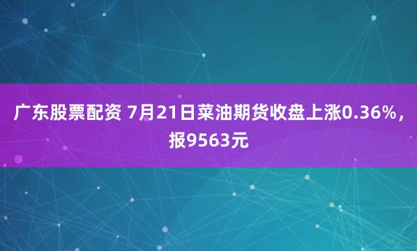 广东股票配资 7月21日菜油期货收盘上涨0.36%，报9563元