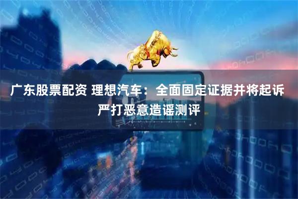 广东股票配资 理想汽车：全面固定证据并将起诉 严打恶意造谣测评