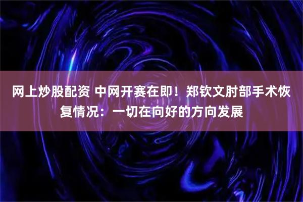 网上炒股配资 中网开赛在即！郑钦文肘部手术恢复情况：一切在向好的方向发展