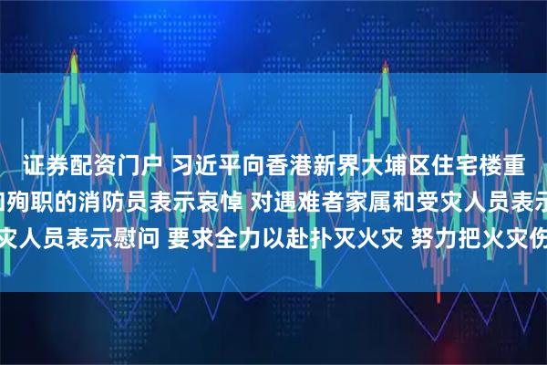 证券配资门户 习近平向香港新界大埔区住宅楼重大火灾事故遇难人员和殉职的消防员表示哀悼 对遇难者家属和受灾人员表示慰问 要求全力以赴扑灭火灾 努力把火灾伤亡损失降到最低
