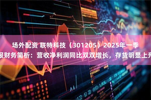 场外配资 联特科技（301205）2025年一季报财务简析：营收净利润同比双双增长，存货明显上升