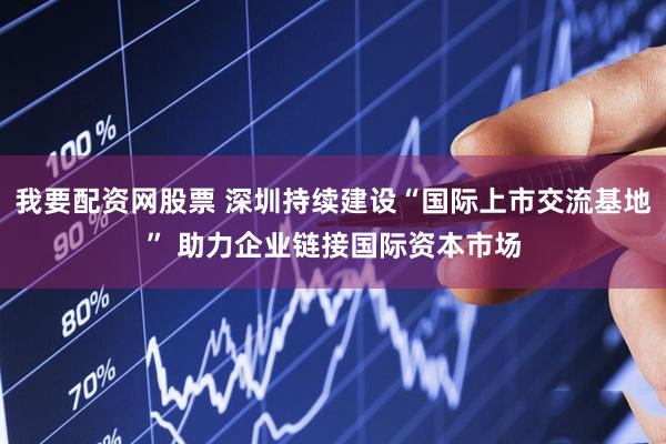 我要配资网股票 深圳持续建设“国际上市交流基地” 助力企业链接国际资本市场