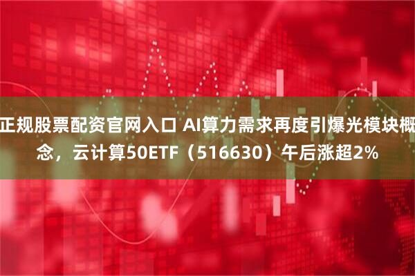 正规股票配资官网入口 AI算力需求再度引爆光模块概念，云计算50ETF（516630）午后涨超2%