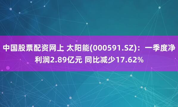 中国股票配资网上 太阳能(000591.SZ)：一季度净利润2.89亿元 同比减少17.62%