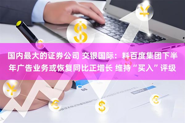 国内最大的证券公司 交银国际：料百度集团下半年广告业务或恢复同比正增长 维持“买入”评级