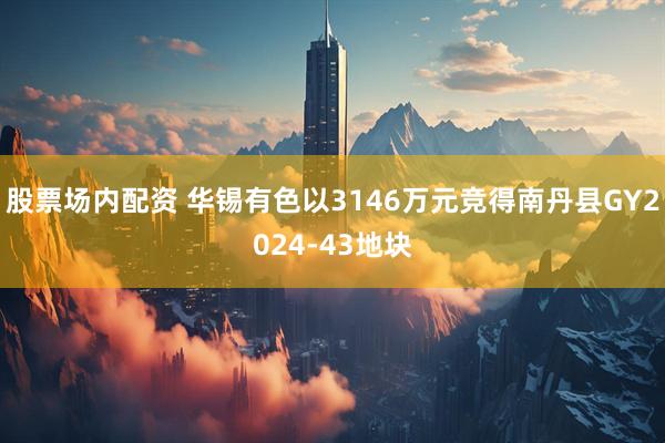 股票场内配资 华锡有色以3146万元竞得南丹县GY2024-43地块