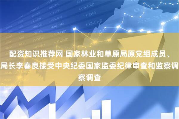 配资知识推荐网 国家林业和草原局原党组成员、副局长李春良接受中央纪委国家监委纪律审查和监察调查
