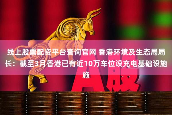线上股票配资平台查询官网 香港环境及生态局局长：截至3月香港已有近10万车位设充电基础设施