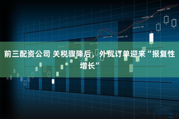 前三配资公司 关税骤降后，外贸订单迎来“报复性增长”