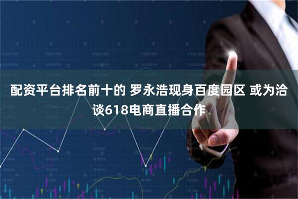 配资平台排名前十的 罗永浩现身百度园区 或为洽谈618电商直播合作