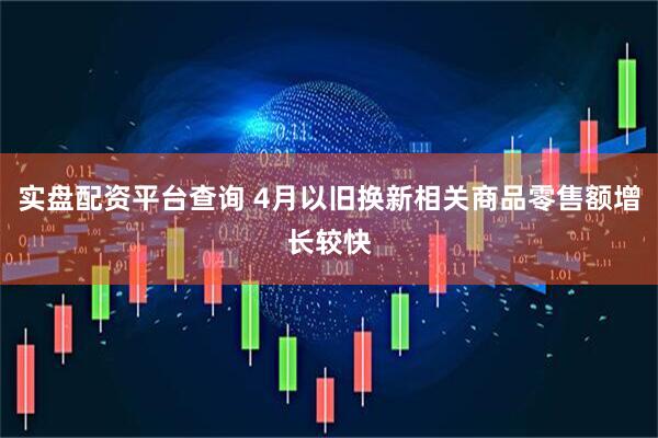 实盘配资平台查询 4月以旧换新相关商品零售额增长较快