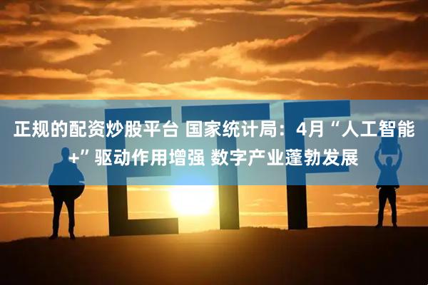 正规的配资炒股平台 国家统计局：4月“人工智能+”驱动作用增强 数字产业蓬勃发展