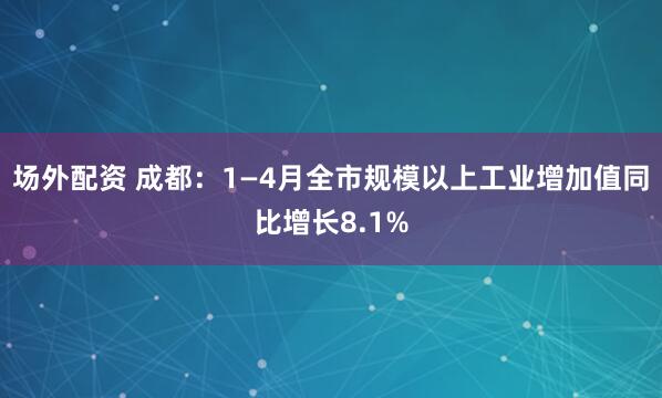 场外配资 成都：1—4月全市规模以上工业增加值同比增长8.1%