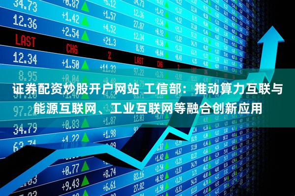 证券配资炒股开户网站 工信部：推动算力互联与能源互联网、工业互联网等融合创新应用