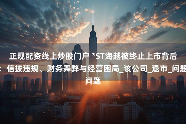 正规配资线上炒股门户 *ST海越被终止上市背后：信披违规、财务舞弊与经营困局_该公司_退市_问题