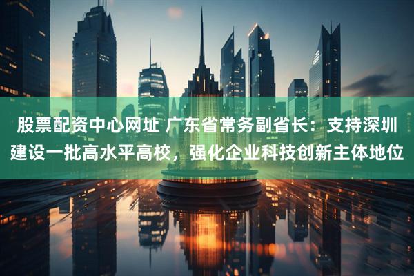 股票配资中心网址 广东省常务副省长：支持深圳建设一批高水平高校，强化企业科技创新主体地位