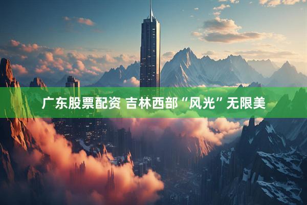 广东股票配资 吉林西部“风光”无限美