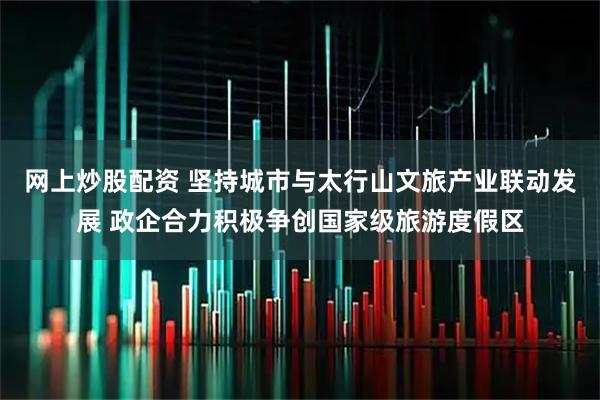 网上炒股配资 坚持城市与太行山文旅产业联动发展 政企合力积极争创国家级旅游度假区