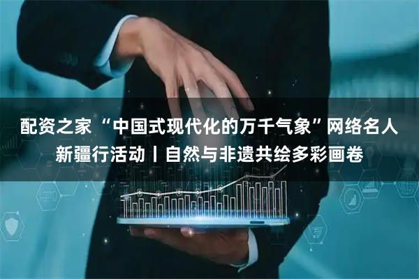 配资之家 “中国式现代化的万千气象”网络名人新疆行活动丨自然与非遗共绘多彩画卷