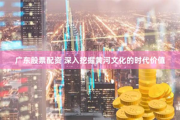 广东股票配资 深入挖掘黄河文化的时代价值