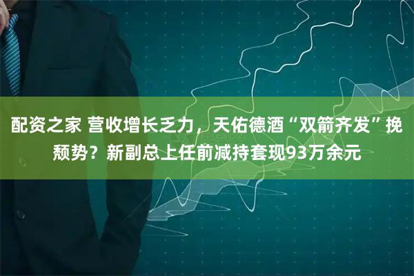 配资之家 营收增长乏力，天佑德酒“双箭齐发”挽颓势？新副总上任前减持套现93万余元