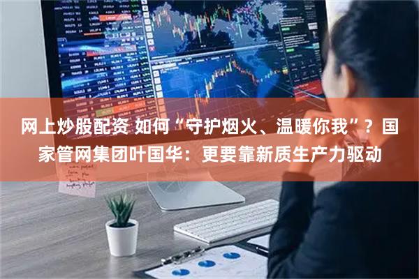 网上炒股配资 如何“守护烟火、温暖你我”？国家管网集团叶国华：更要靠新质生产力驱动