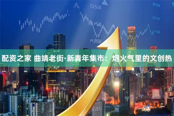 配资之家 曲靖老街·新青年集市：烟火气里的文创热