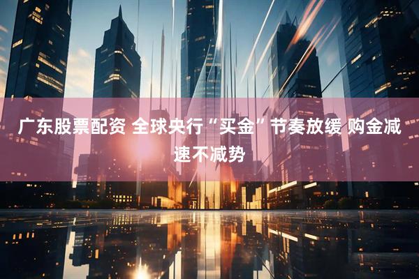 广东股票配资 全球央行“买金”节奏放缓 购金减速不减势