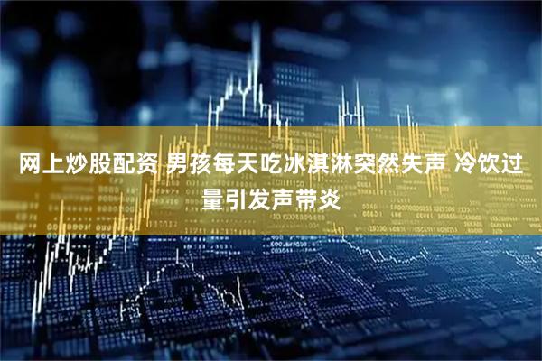 网上炒股配资 男孩每天吃冰淇淋突然失声 冷饮过量引发声带炎