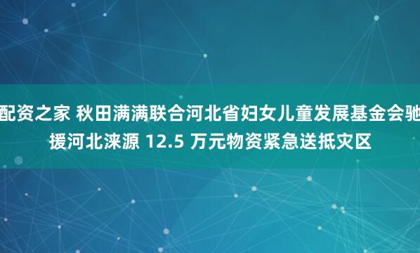 配资之家 秋田满满联合河北省妇女儿童发展基金会驰援河北涞源 12.5 万元物资紧急送抵灾区