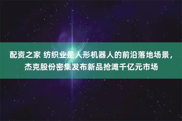 配资之家 纺织业是人形机器人的前沿落地场景，杰克股份密集发布新品抢滩千亿元市场