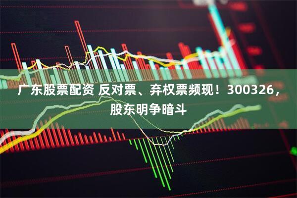 广东股票配资 反对票、弃权票频现！300326，股东明争暗斗