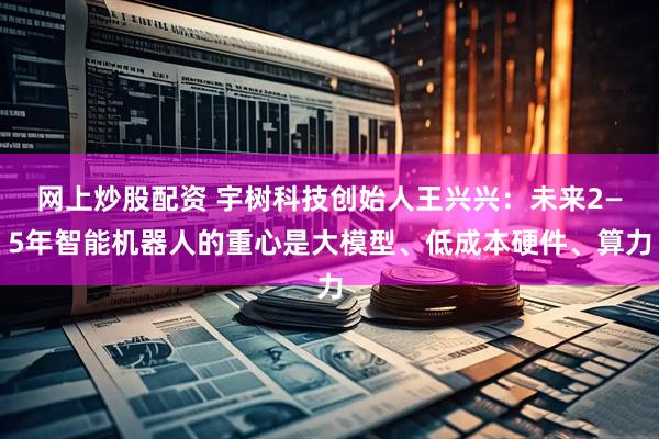 网上炒股配资 宇树科技创始人王兴兴：未来2—5年智能机器人的重心是大模型、低成本硬件、算力