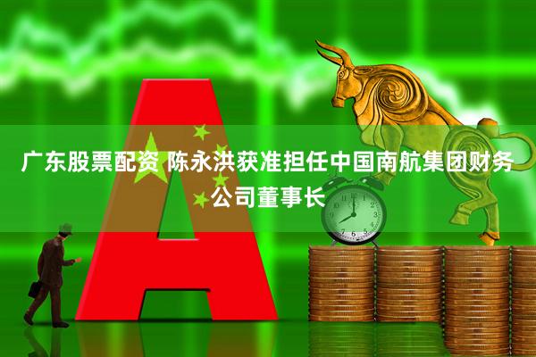 广东股票配资 陈永洪获准担任中国南航集团财务公司董事长