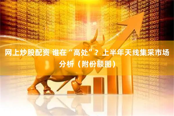 网上炒股配资 谁在“高处”？上半年天线集采市场分析（附份额图）