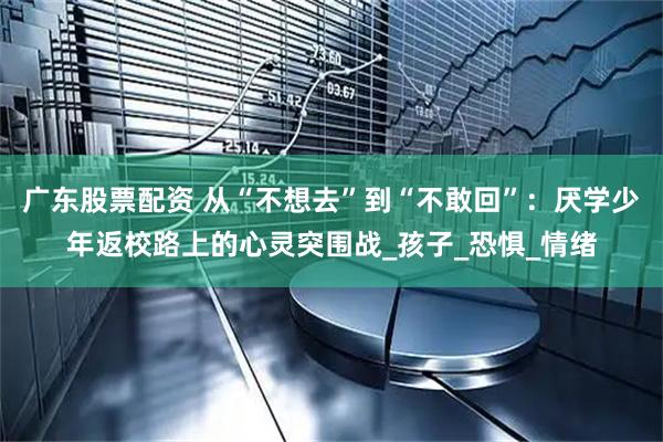 广东股票配资 从“不想去”到“不敢回”：厌学少年返校路上的心灵突围战_孩子_恐惧_情绪