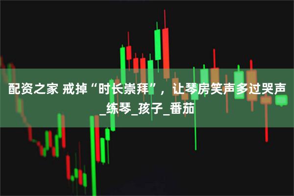 配资之家 戒掉“时长崇拜”，让琴房笑声多过哭声_练琴_孩子_番茄
