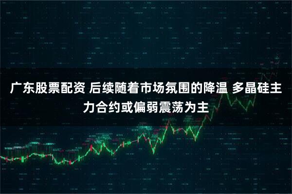 广东股票配资 后续随着市场氛围的降温 多晶硅主力合约或偏弱震荡为主