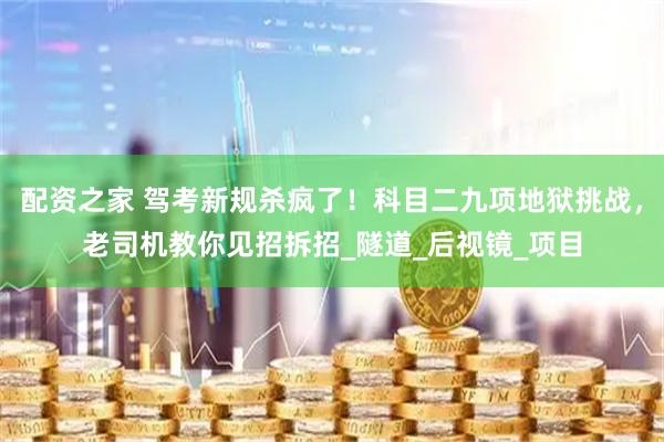 配资之家 驾考新规杀疯了！科目二九项地狱挑战，老司机教你见招拆招_隧道_后视镜_项目