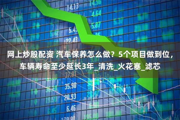 网上炒股配资 汽车保养怎么做？5个项目做到位，车辆寿命至少延长3年_清洗_火花塞_滤芯