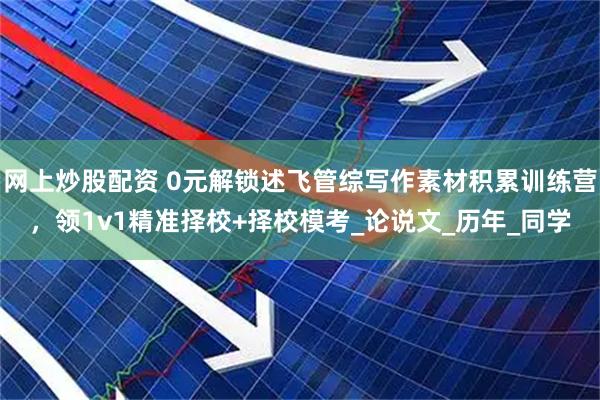 网上炒股配资 0元解锁述飞管综写作素材积累训练营，领1v1精准择校+择校模考_论说文_历年_同学