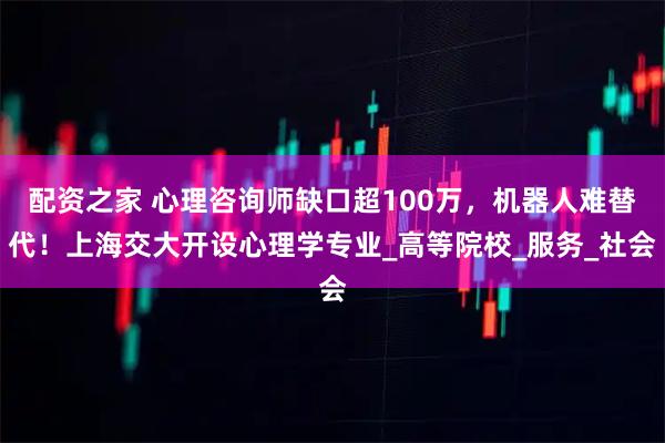 配资之家 心理咨询师缺口超100万，机器人难替代！上海交大开设心理学专业_高等院校_服务_社会