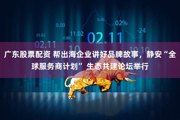广东股票配资 帮出海企业讲好品牌故事，静安“全球服务商计划” 生态共建论坛举行