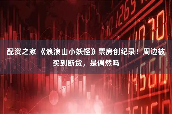 配资之家 《浪浪山小妖怪》票房创纪录！周边被买到断货，是偶然吗