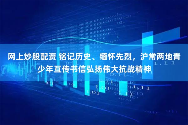 网上炒股配资 铭记历史、缅怀先烈，沪常两地青少年互传书信弘扬伟大抗战精神