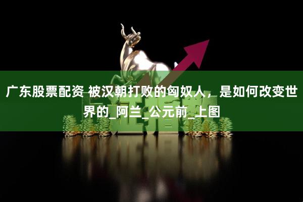 广东股票配资 被汉朝打败的匈奴人，是如何改变世界的_阿兰_公元前_上图