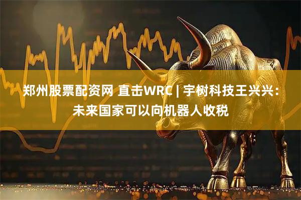 郑州股票配资网 直击WRC | 宇树科技王兴兴：未来国家可以向机器人收税